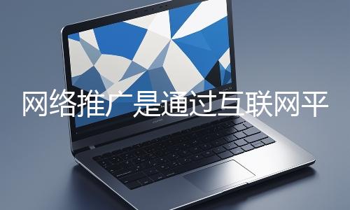 網絡推廣是通過互聯網平臺與技術手段提升品牌知名度、吸引目標用戶并推動業務增長的營銷方式