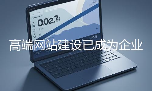 高端網站建設已成為企業塑造品牌形象、拓展市場的重要利器
